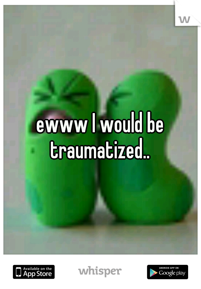 ewww I would be traumatized.. 