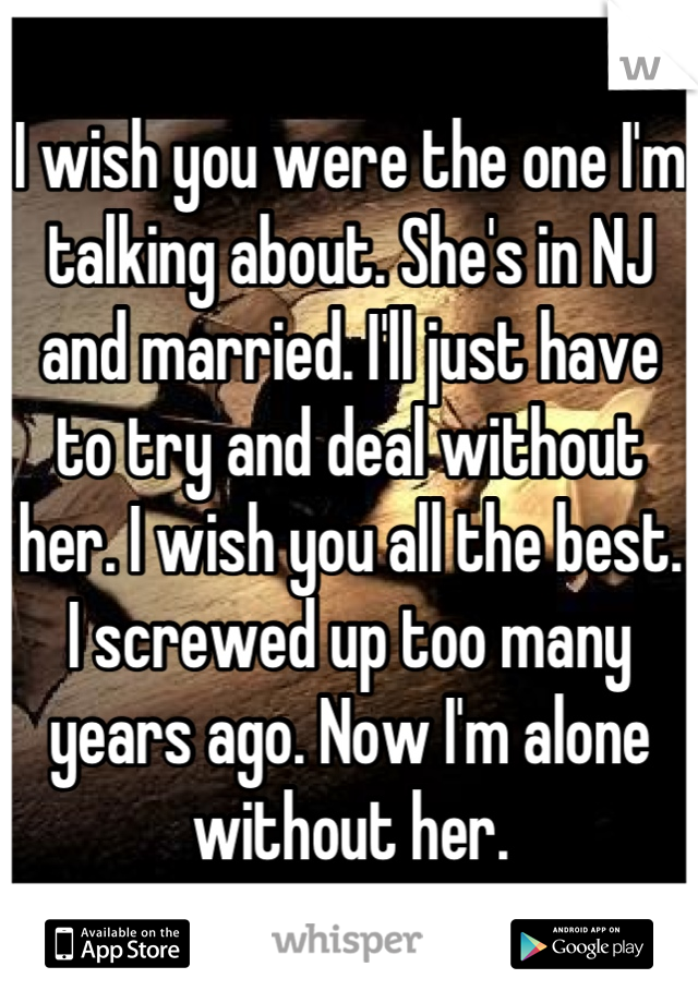 I wish you were the one I'm talking about. She's in NJ and married. I'll just have to try and deal without her. I wish you all the best. I screwed up too many years ago. Now I'm alone without her.