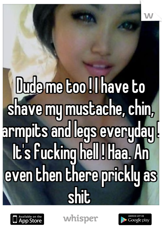 Dude me too ! I have to shave my mustache, chin, armpits and legs everyday ! It's fucking hell ! Haa. An even then there prickly as shit 