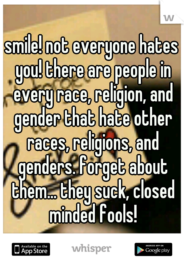 smile! not everyone hates you! there are people in every race, religion, and gender that hate other races, religions, and genders. forget about them... they suck, closed minded fools!