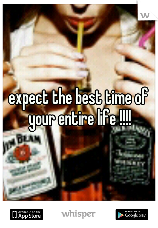expect the best time of your entire life !!!!