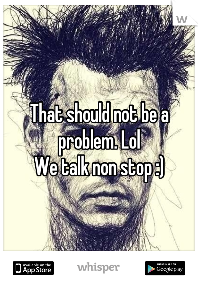 That should not be a problem. Lol
We talk non stop :)