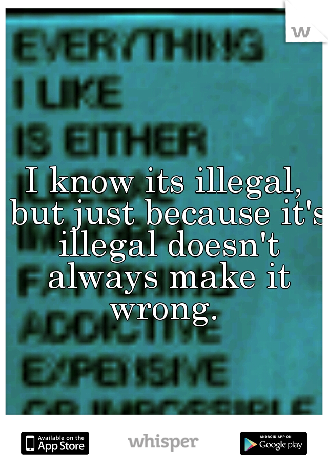 I know its illegal, but just because it's illegal doesn't always make it wrong. 