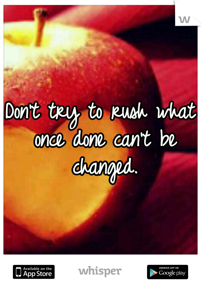 Don't try to rush what once done can't be changed.