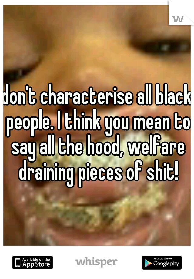 don't characterise all black people. I think you mean to say all the hood, welfare draining pieces of shit!