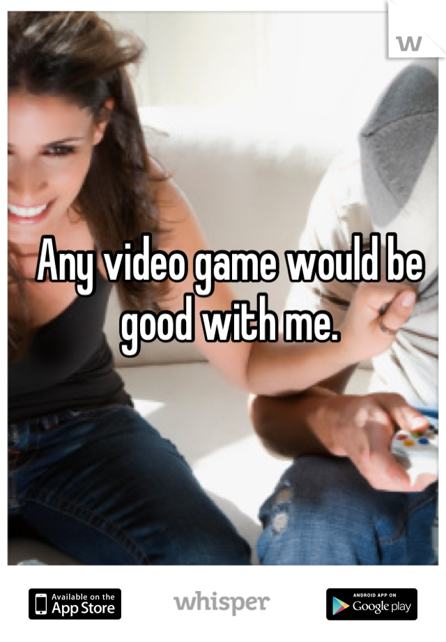 Any video game would be good with me.
