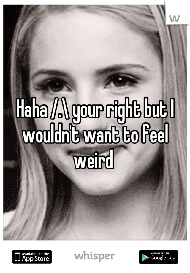 Haha /.\ your right but I wouldn't want to feel weird 