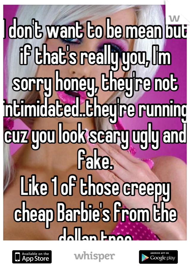 I don't want to be mean but if that's really you, I'm sorry honey, they're not intimidated..they're running cuz you look scary ugly and fake. 
Like 1 of those creepy cheap Barbie's from the dollar tree