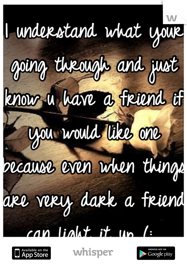 I understand what your going through and just know u have a friend if you would like one because even when things are very dark a friend can light it up (: 