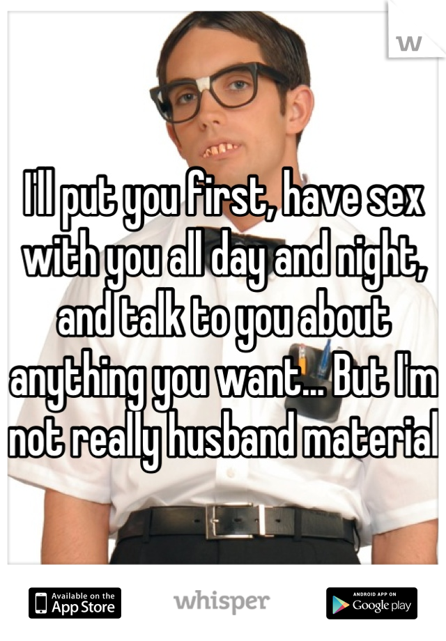 I'll put you first, have sex with you all day and night, and talk to you about anything you want... But I'm not really husband material