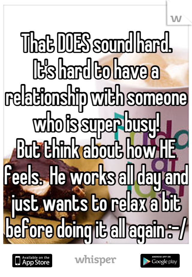 That DOES sound hard.
It's hard to have a relationship with someone who is super busy!
But think about how HE feels.  He works all day and just wants to relax a bit before doing it all again :-/