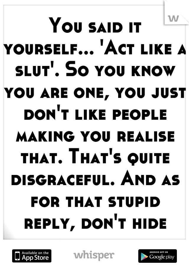 You said it yourself... 'Act like a slut'. So you know you are one, you just don't like people making you realise that. That's quite disgraceful. And as for that stupid reply, don't hide things...