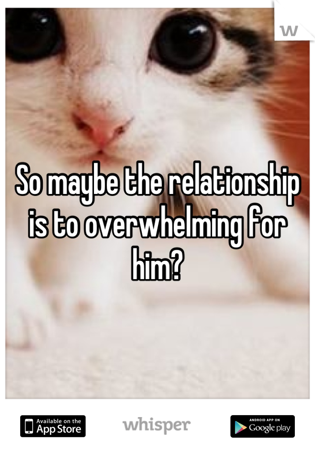 So maybe the relationship is to overwhelming for him?
