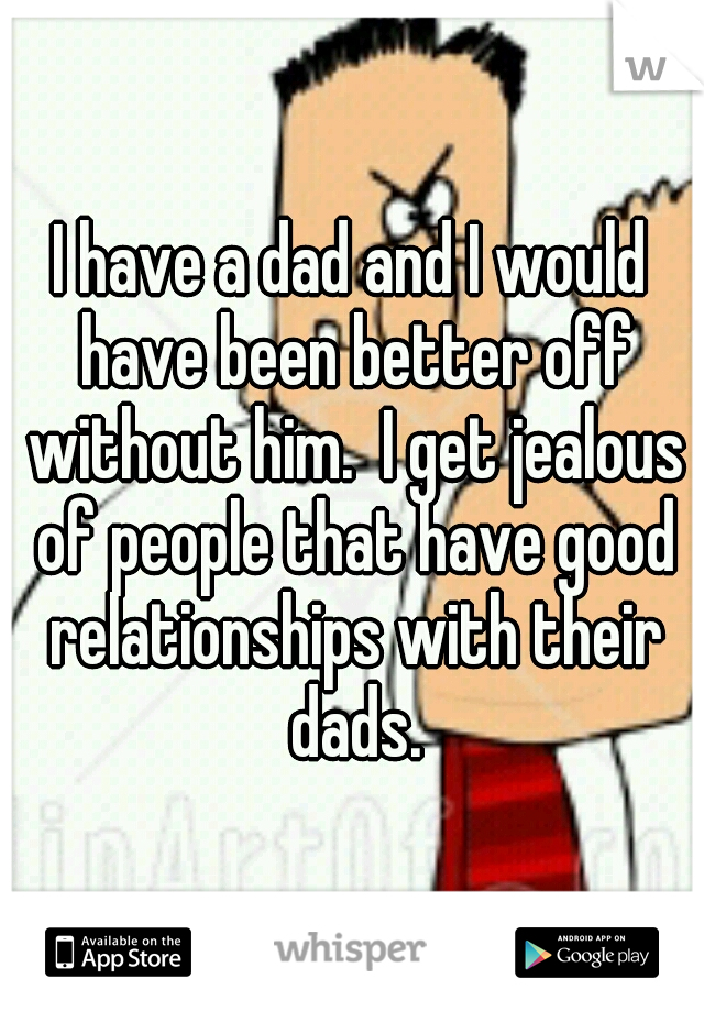 I have a dad and I would have been better off without him.  I get jealous of people that have good relationships with their dads.