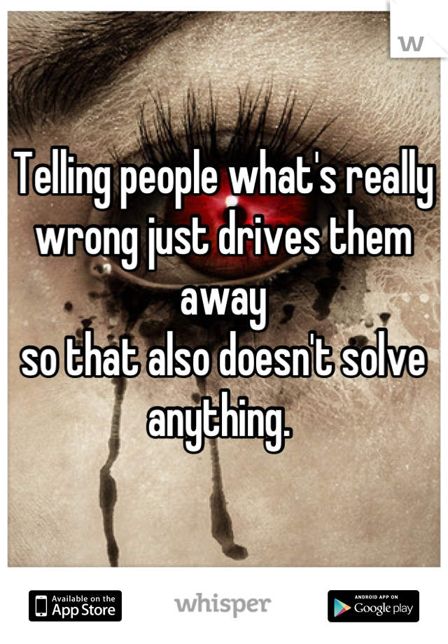 Telling people what's really wrong just drives them away 
so that also doesn't solve anything. 