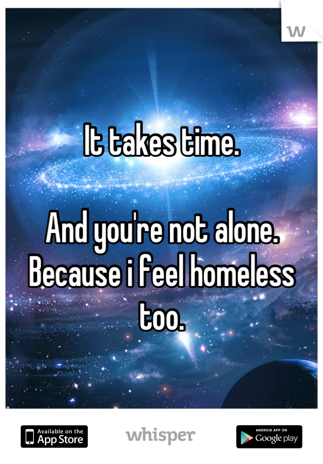 It takes time. 

And you're not alone. Because i feel homeless too.