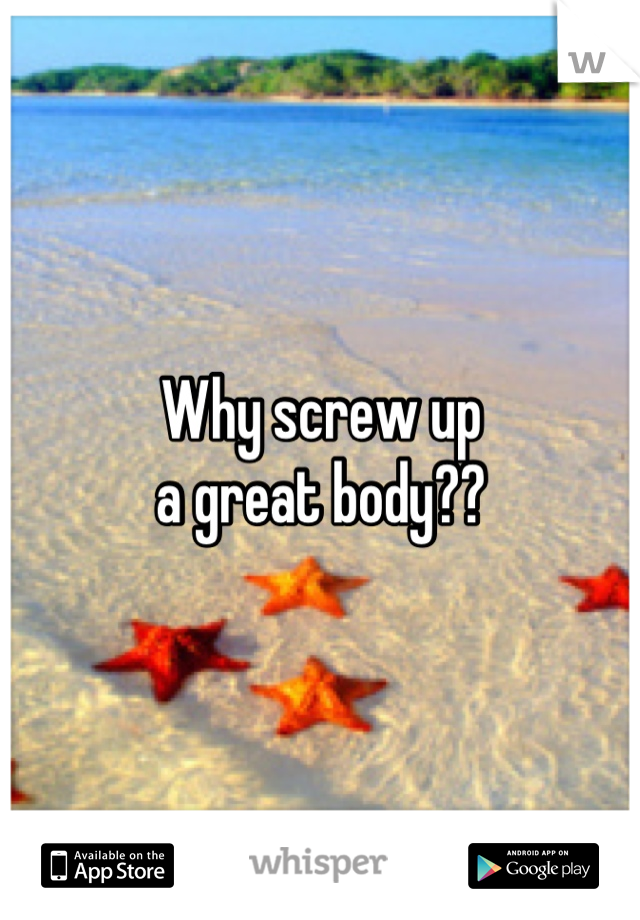 Why screw up
a great body??
