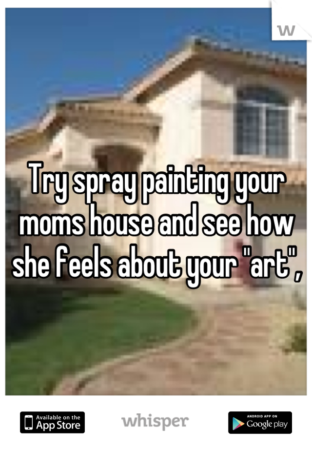 Try spray painting your moms house and see how she feels about your "art",