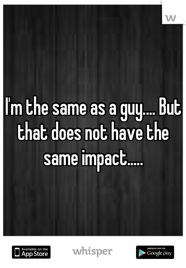 I'm the same as a guy.... But that does not have the same impact.....