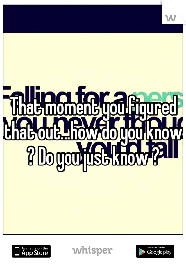 That moment you figured that out...how do you know ? Do you just know ?