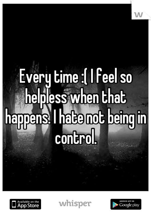 Every time :( I feel so helpless when that happens. I hate not being in control.