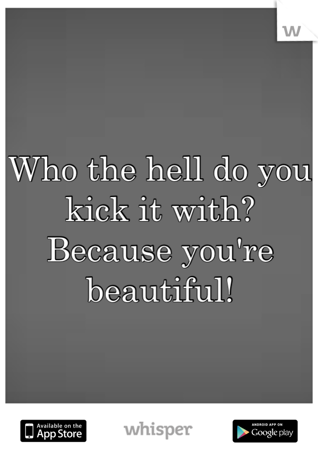 Who the hell do you kick it with? Because you're beautiful!