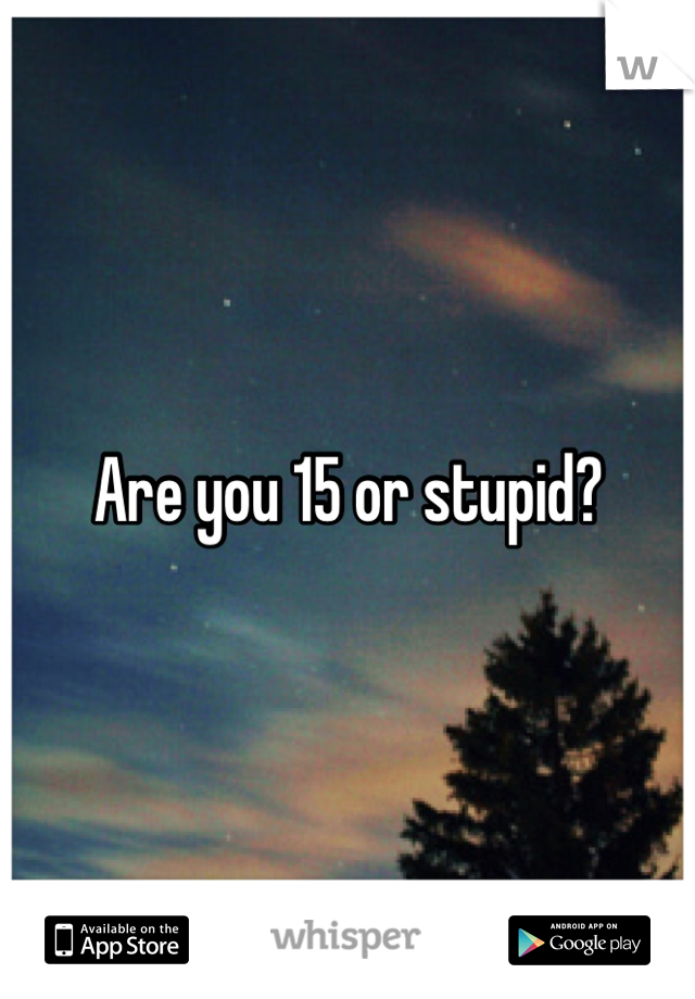 Are you 15 or stupid?
