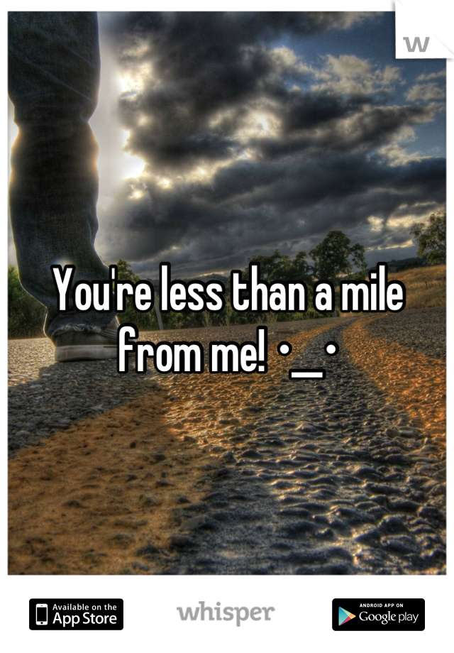 You're less than a mile from me! •__•