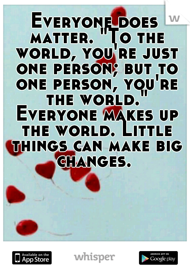 Everyone does matter. "To the world, you're just one person; but to one person, you're the world." Everyone makes up the world. Little things can make big changes. 