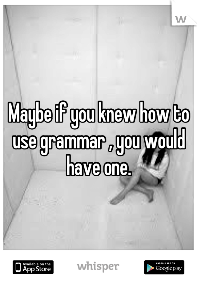 Maybe if you knew how to use grammar , you would have one.