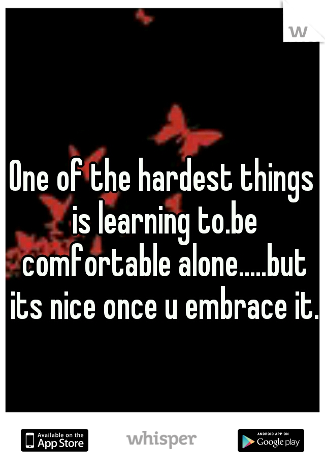 One of the hardest things is learning to.be comfortable alone.....but its nice once u embrace it.