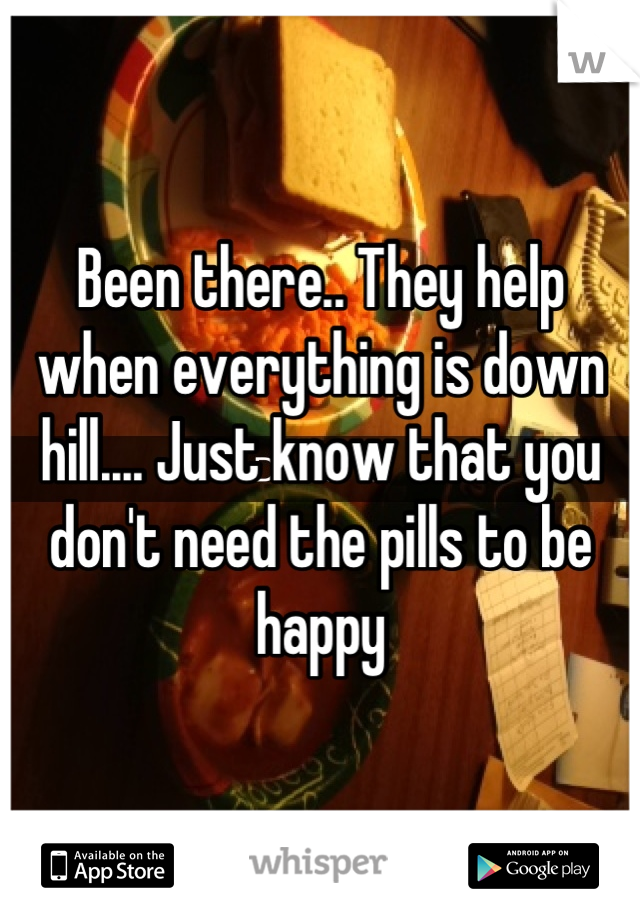 Been there.. They help when everything is down hill.... Just know that you don't need the pills to be happy
