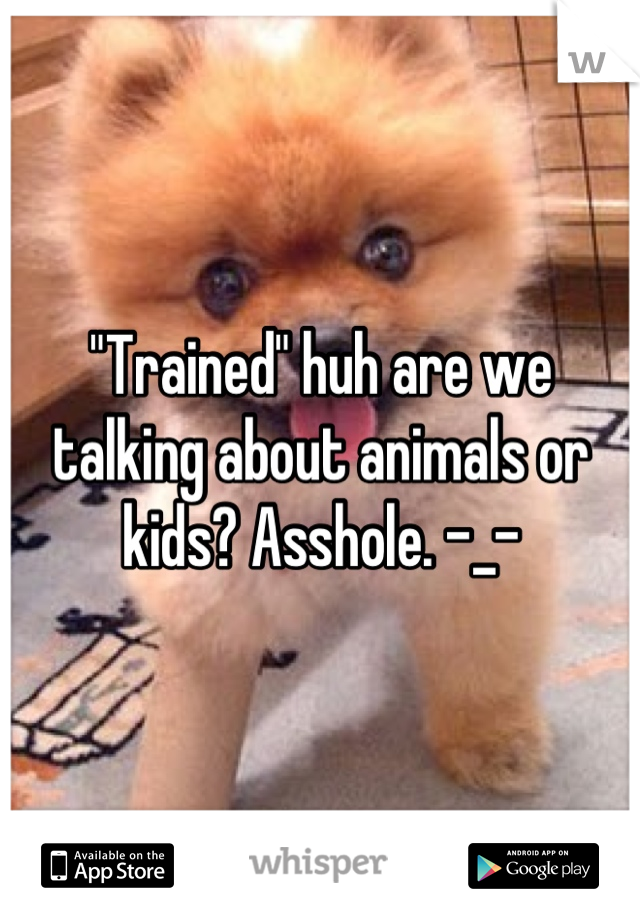 "Trained" huh are we talking about animals or kids? Asshole. -_-