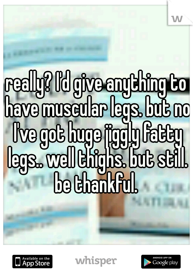 really? I'd give anything to have muscular legs. but no I've got huge jiggly fatty legs.. well thighs. but still. be thankful. 