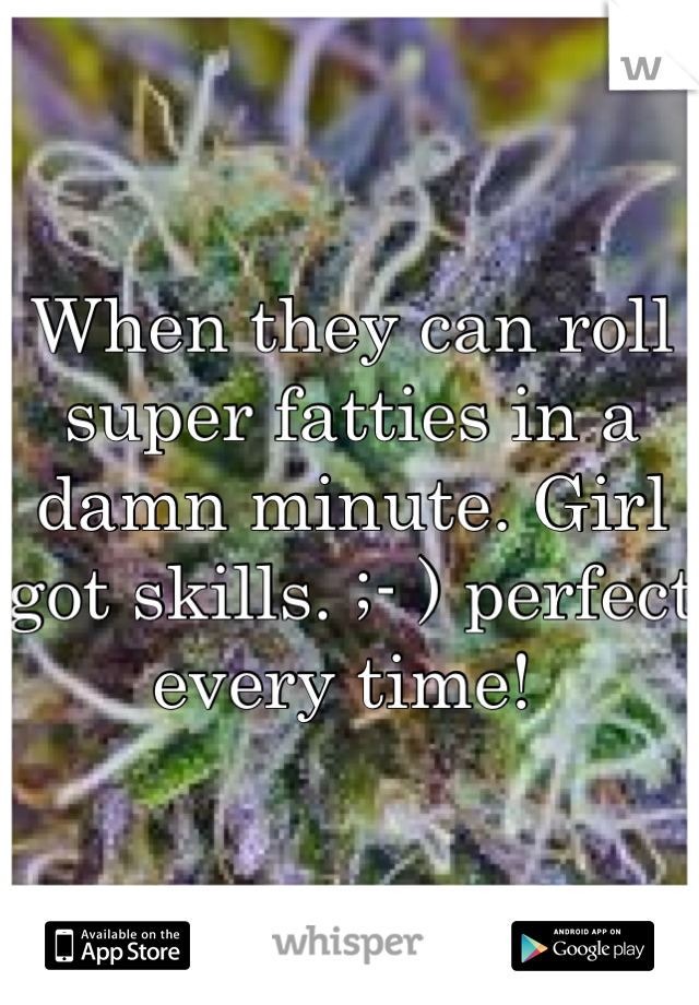When they can roll super fatties in a damn minute. Girl got skills. ;- ) perfect every time! 