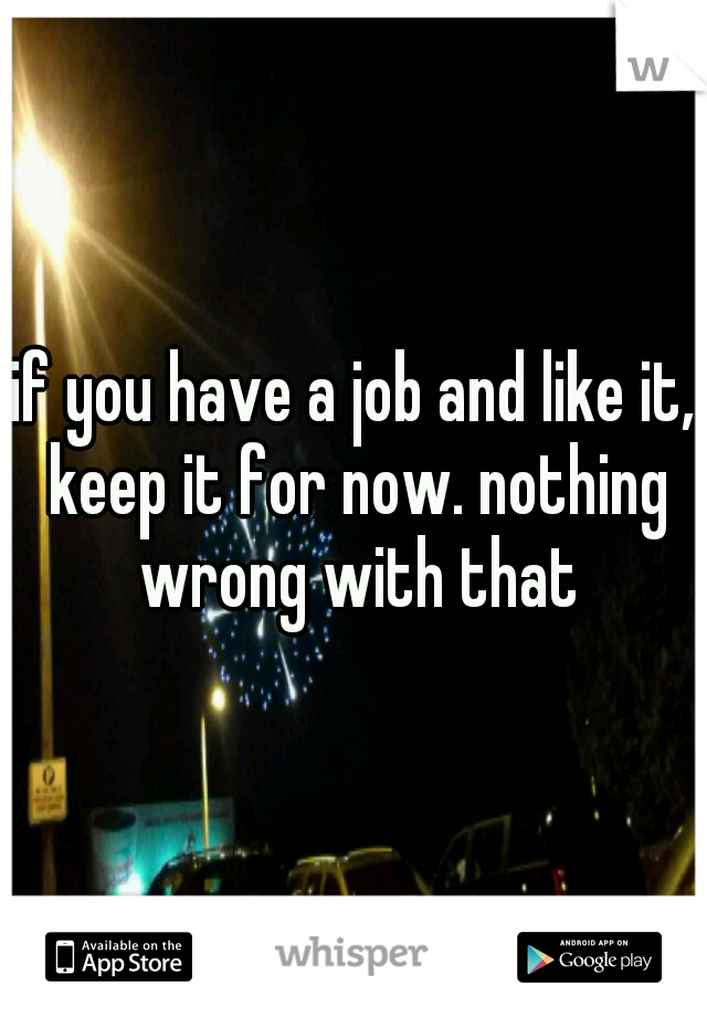 if you have a job and like it, keep it for now. nothing wrong with that