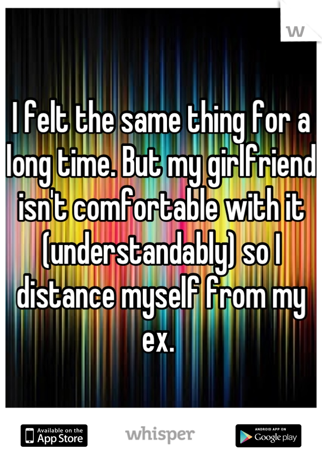 I felt the same thing for a long time. But my girlfriend isn't comfortable with it (understandably) so I distance myself from my ex. 