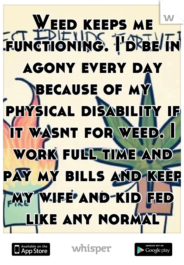 Weed keeps me functioning. I'd be in agony every day because of my physical disability if it wasnt for weed. I work full time and pay my bills and keep my wife and kid fed like any normal person. 