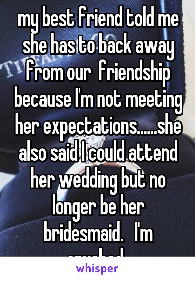 my best friend told me she has to back away from our  friendship because I'm not meeting her expectations......she also said I could attend her wedding but no longer be her bridesmaid.   I'm crushed..