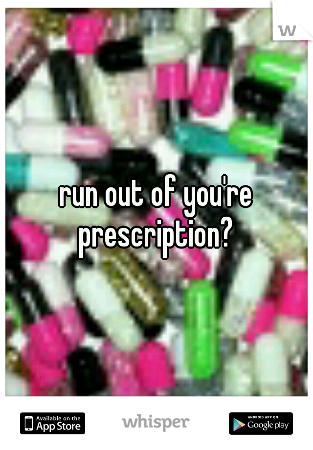 run out of you're prescription? 