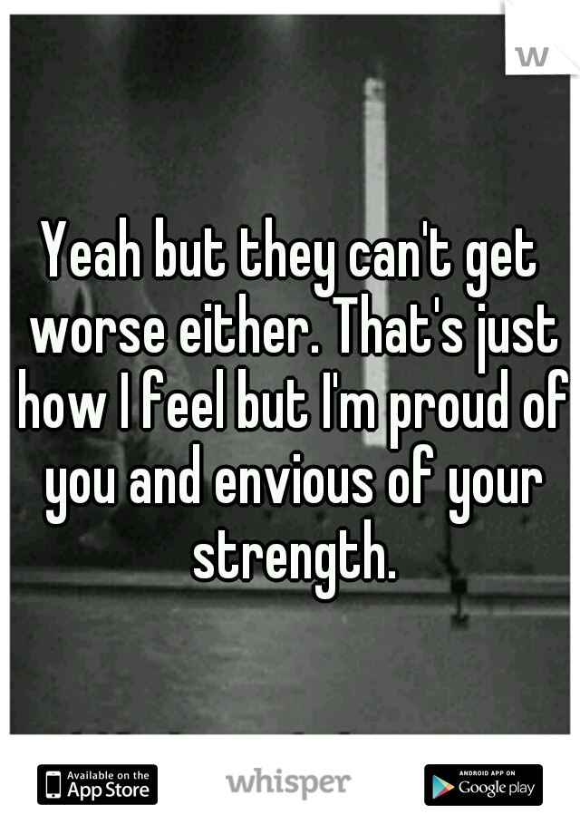 Yeah but they can't get worse either. That's just how I feel but I'm proud of you and envious of your strength.
