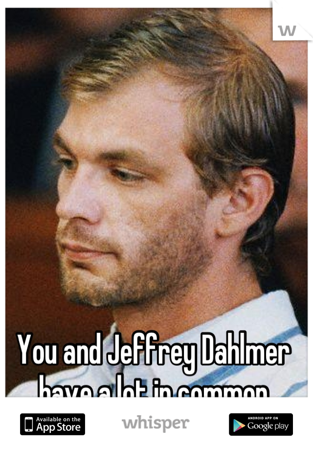 You and Jeffrey Dahlmer have a lot in common