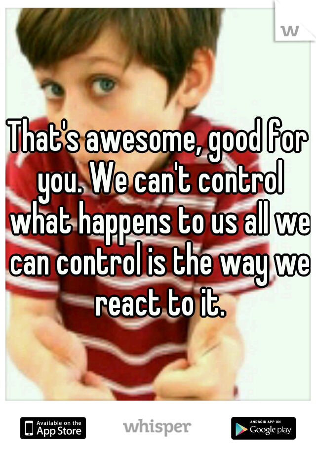 That's awesome, good for you. We can't control what happens to us all we can control is the way we react to it.