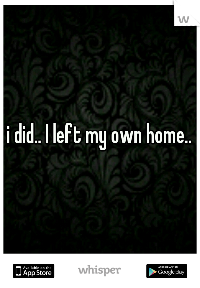 i did.. I left my own home..