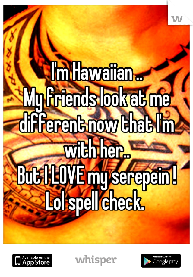 I'm Hawaiian ..
My friends look at me different now that I'm with her..
But I LOVE my serepein !
Lol spell check. 
