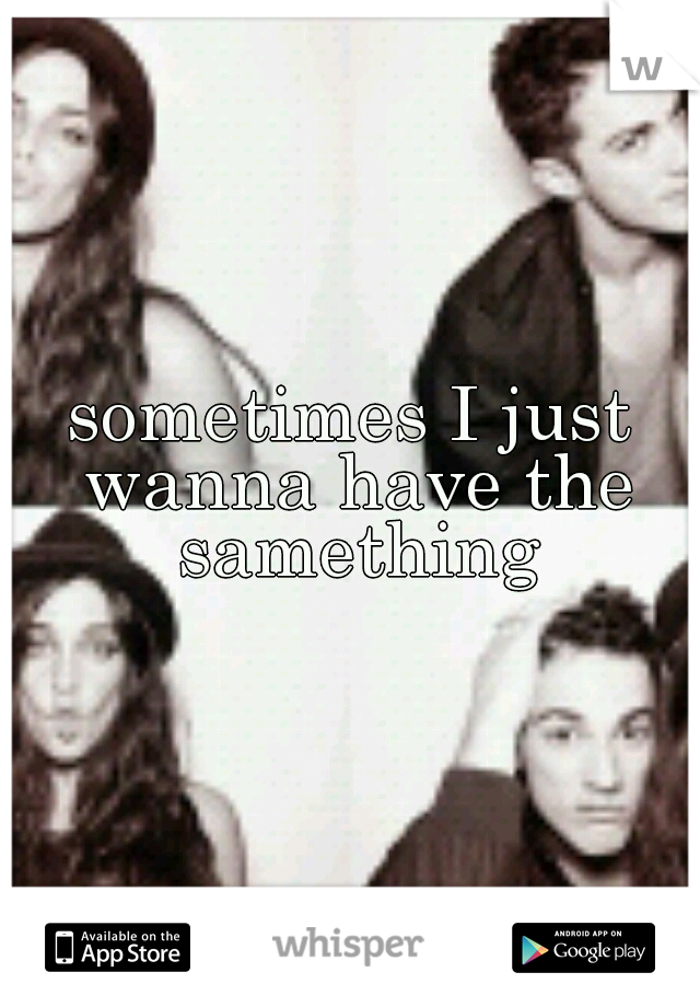 sometimes I just wanna have the samething