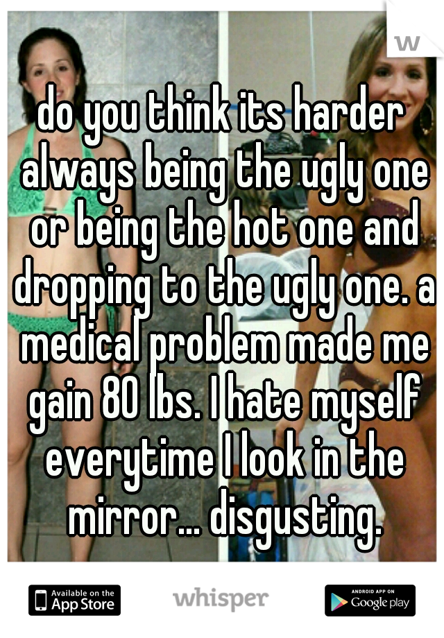 do you think its harder always being the ugly one or being the hot one and dropping to the ugly one. a medical problem made me gain 80 lbs. I hate myself everytime I look in the mirror... disgusting.
