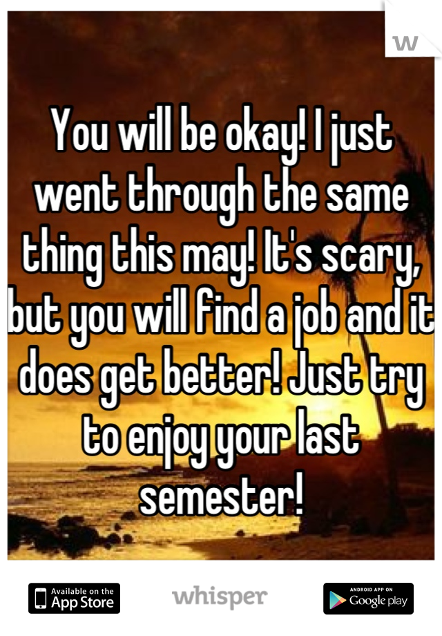 You will be okay! I just went through the same thing this may! It's scary, but you will find a job and it does get better! Just try to enjoy your last semester!