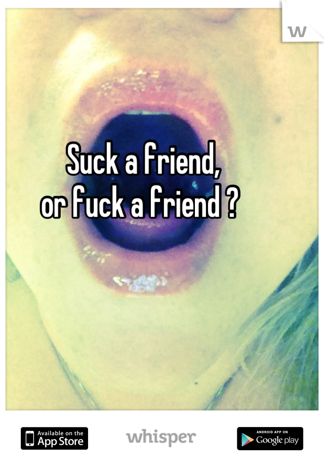 Suck a friend, 
or fuck a friend ? 