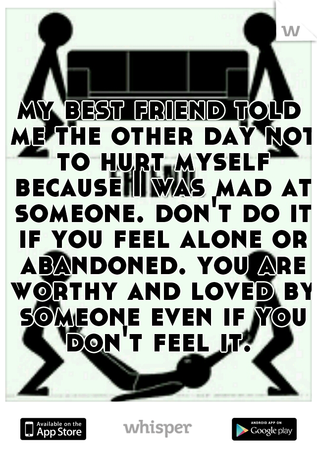 my best friend told me the other day not to hurt myself because I was mad at someone. don't do it if you feel alone or abandoned. you are worthy and loved by someone even if you don't feel it. 